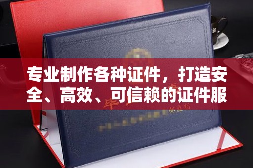 金寨专业制作各种证件，打造安全、高效、可信赖的证件服务